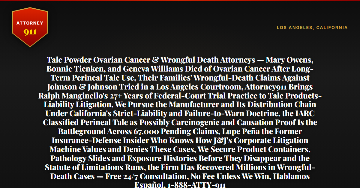 Talc Powder Ovarian Cancer & Wrongful Death Attorneys — Mary Owens, Bonnie Tienken, and Geneva Williams Died of Ovarian Cancer After Long-Term Perineal Talc Use, Their Families' Wrongful-Death Claims Against Johnson & Johnson Tried in a Los Angeles Courtroom, Attorney911 Brings Ralph Manginello's 27+ Years of Federal-Court Trial Practice to Talc Products-Liability Litigation, We Pursue the Manufacturer and Its Distribution Chain Under California's Strict-Liability and Failure-to-Warn Doctrine, the IARC Classified Perineal Talc as Possibly Carcinogenic and Causation Proof Is the Battleground Across 67,000 Pending Claims, Lupe Peña the Former Insurance-Defense Insider Who Knows How J&J's Corporate Litigation Machine Values and Denies These Cases, We Secure Product Containers, Pathology Slides and Exposure Histories Before They Disappear and the Statute of Limitations Runs, the Firm Has Recovered Millions in Wrongful-Death Cases — Free 24/7 Consultation, No Fee Unless We Win, Hablamos Español, 1-888-ATTY-911 - Attorney911