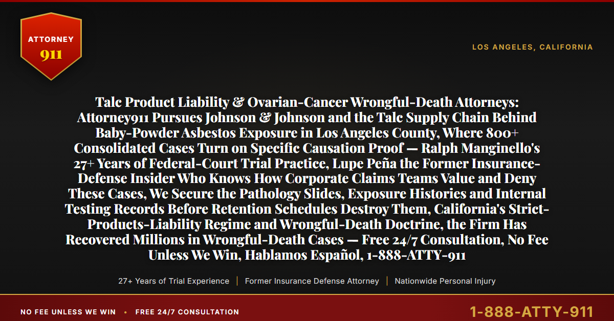 Talc Product Liability & Ovarian-Cancer Wrongful-Death Attorneys: Attorney911 Pursues Johnson & Johnson and the Talc Supply Chain Behind Baby-Powder Asbestos Exposure in Los Angeles County, Where 800+ Consolidated Cases Turn on Specific Causation Proof — Ralph Manginello's 27+ Years of Federal-Court Trial Practice, Lupe Peña the Former Insurance-Defense Insider Who Knows How Corporate Claims Teams Value and Deny These Cases, We Secure the Pathology Slides, Exposure Histories and Internal Testing Records Before Retention Schedules Destroy Them, California's Strict-Products-Liability Regime and Wrongful-Death Doctrine, the Firm Has Recovered Millions in Wrongful-Death Cases — Free 24/7 Consultation, No Fee Unless We Win, Hablamos Español, 1-888-ATTY-911 - Attorney911