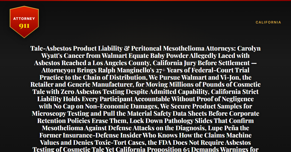 Talc-Asbestos Product Liability & Peritoneal Mesothelioma Attorneys: Carolyn Wyatt's Cancer from Walmart Equate Baby Powder Allegedly Laced with Asbestos Reached a Los Angeles County, California Jury Before Settlement — Attorney911 Brings Ralph Manginello's 27+ Years of Federal-Court Trial Practice to the Chain of Distribution, We Pursue Walmart and Vi-Jon, the Retailer and Generic Manufacturer, for Moving Millions of Pounds of Cosmetic Talc with Zero Asbestos Testing Despite Admitted Capability, California Strict Liability Holds Every Participant Accountable Without Proof of Negligence with No Cap on Non-Economic Damages, We Secure Product Samples for Microscopy Testing and Pull the Material Safety Data Sheets Before Corporate Retention Policies Erase Them, Lock Down Pathology Slides That Confirm Mesothelioma Against Defense Attacks on the Diagnosis, Lupe Peña the Former Insurance-Defense Insider Who Knows How the Claims Machine Values and Denies Toxic-Tort Cases, the FDA Does Not Require Asbestos Testing of Cosmetic Talc Yet California Proposition 65 Demands Warnings for Known Carcinogens, the Firm Has Recovered $50M+ for Injury Victims, Product Samples from the 1990s Are Vanishing and the Statute of Limitations Is Running — Free 24/7 Consultation, No Fee Unless We Win, Hablamos Español, 1-888-ATTY-911 - Attorney911