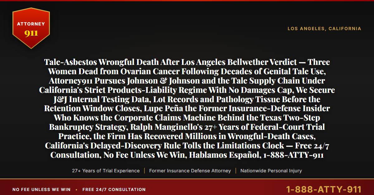 Talc-Asbestos Wrongful Death After Los Angeles Bellwether Verdict — Three Women Dead from Ovarian Cancer Following Decades of Genital Talc Use, Attorney911 Pursues Johnson & Johnson and the Talc Supply Chain Under California's Strict Products-Liability Regime With No Damages Cap, We Secure J&J Internal Testing Data, Lot Records and Pathology Tissue Before the Retention Window Closes, Lupe Peña the Former Insurance-Defense Insider Who Knows the Corporate Claims Machine Behind the Texas Two-Step Bankruptcy Strategy, Ralph Manginello's 27+ Years of Federal-Court Trial Practice, the Firm Has Recovered Millions in Wrongful-Death Cases, California's Delayed-Discovery Rule Tolls the Limitations Clock — Free 24/7 Consultation, No Fee Unless We Win, Hablamos Español, 1-888-ATTY-911 - Attorney911