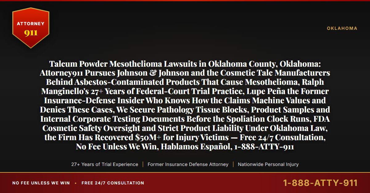 Talcum Powder Mesothelioma Lawsuits in Oklahoma County, Oklahoma: Attorney911 Pursues Johnson & Johnson and the Cosmetic Talc Manufacturers Behind Asbestos-Contaminated Products That Cause Mesothelioma, Ralph Manginello's 27+ Years of Federal-Court Trial Practice, Lupe Peña the Former Insurance-Defense Insider Who Knows How the Claims Machine Values and Denies These Cases, We Secure Pathology Tissue Blocks, Product Samples and Internal Corporate Testing Documents Before the Spoliation Clock Runs, FDA Cosmetic Safety Oversight and Strict Product Liability Under Oklahoma Law, the Firm Has Recovered $50M+ for Injury Victims — Free 24/7 Consultation, No Fee Unless We Win, Hablamos Español, 1-888-ATTY-911 - Attorney911