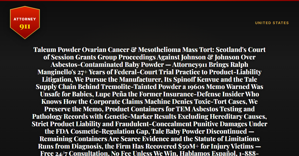 Talcum Powder Ovarian Cancer & Mesothelioma Mass Tort: Scotland's Court of Session Grants Group Proceedings Against Johnson & Johnson Over Asbestos-Contaminated Baby Powder — Attorney911 Brings Ralph Manginello's 27+ Years of Federal-Court Trial Practice to Product-Liability Litigation, We Pursue the Manufacturer, Its Spinoff Kenvue and the Talc Supply Chain Behind Tremolite-Tainted Powder a 1960s Memo Warned Was Unsafe for Babies, Lupe Peña the Former Insurance-Defense Insider Who Knows How the Corporate Claims Machine Denies Toxic-Tort Cases, We Preserve the Memo, Product Containers for TEM Asbestos Testing and Pathology Records with Genetic-Marker Results Excluding Hereditary Causes, Strict Product Liability and Fraudulent-Concealment Punitive Damages Under the FDA Cosmetic-Regulation Gap, Talc Baby Powder Discontinued — Remaining Containers Are Scarce Evidence and the Statute of Limitations Runs from Diagnosis, the Firm Has Recovered $50M+ for Injury Victims — Free 24/7 Consultation, No Fee Unless We Win, Hablamos Español, 1-888-ATTY-911 - Attorney911