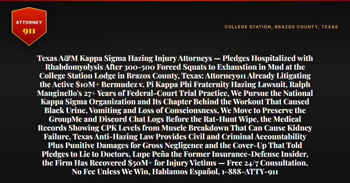 Texas A&M Kappa Sigma Hazing Injury Attorneys — Pledges Hospitalized with Rhabdomyolysis After 300-500 Forced Squats to Exhaustion in Mud at the College Station Lodge in Brazos County, Texas: Attorney911 Already Litigating the Active $10M+ Bermudez v. Pi Kappa Phi Fraternity Hazing Lawsuit, Ralph Manginello's 27+ Years of Federal-Court Trial Practice, We Pursue the National Kappa Sigma Organization and Its Chapter Behind the Workout That Caused Black Urine, Vomiting and Loss of Consciousness, We Move to Preserve the GroupMe and Discord Chat Logs Before the Rat-Hunt Wipe, the Medical Records Showing CPK Levels from Muscle Breakdown That Can Cause Kidney Failure, Texas Anti-Hazing Law Provides Civil and Criminal Accountability Plus Punitive Damages for Gross Negligence and the Cover-Up That Told Pledges to Lie to Doctors, Lupe Peña the Former Insurance-Defense Insider, the Firm Has Recovered $50M+ for Injury Victims — Free 24/7 Consultation, No Fee Unless We Win, Hablamos Español, 1-888-ATTY-911 - Attorney911
