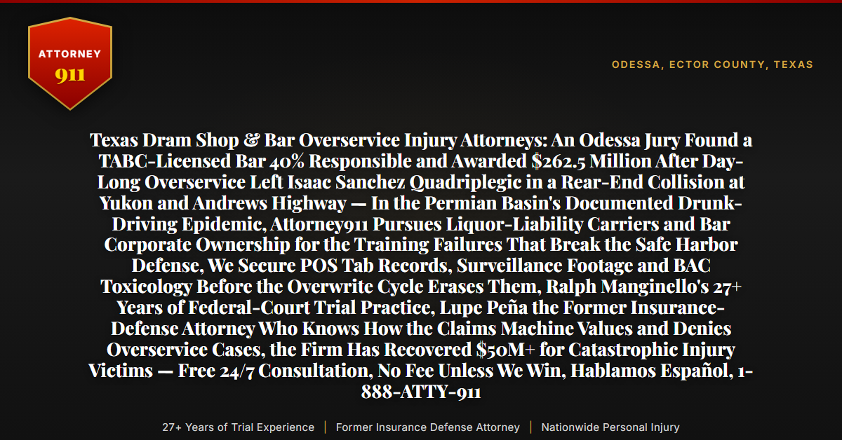 Texas Dram Shop & Bar Overservice Injury Attorneys: An Odessa Jury Found a TABC-Licensed Bar 40% Responsible and Awarded $262.5 Million After Day-Long Overservice Left Isaac Sanchez Quadriplegic in a Rear-End Collision at Yukon and Andrews Highway — In the Permian Basin's Documented Drunk-Driving Epidemic, Attorney911 Pursues Liquor-Liability Carriers and Bar Corporate Ownership for the Training Failures That Break the Safe Harbor Defense, We Secure POS Tab Records, Surveillance Footage and BAC Toxicology Before the Overwrite Cycle Erases Them, Ralph Manginello's 27+ Years of Federal-Court Trial Practice, Lupe Peña the Former Insurance-Defense Attorney Who Knows How the Claims Machine Values and Denies Overservice Cases, the Firm Has Recovered $50M+ for Catastrophic Injury Victims — Free 24/7 Consultation, No Fee Unless We Win, Hablamos Español, 1-888-ATTY-911 - Attorney911