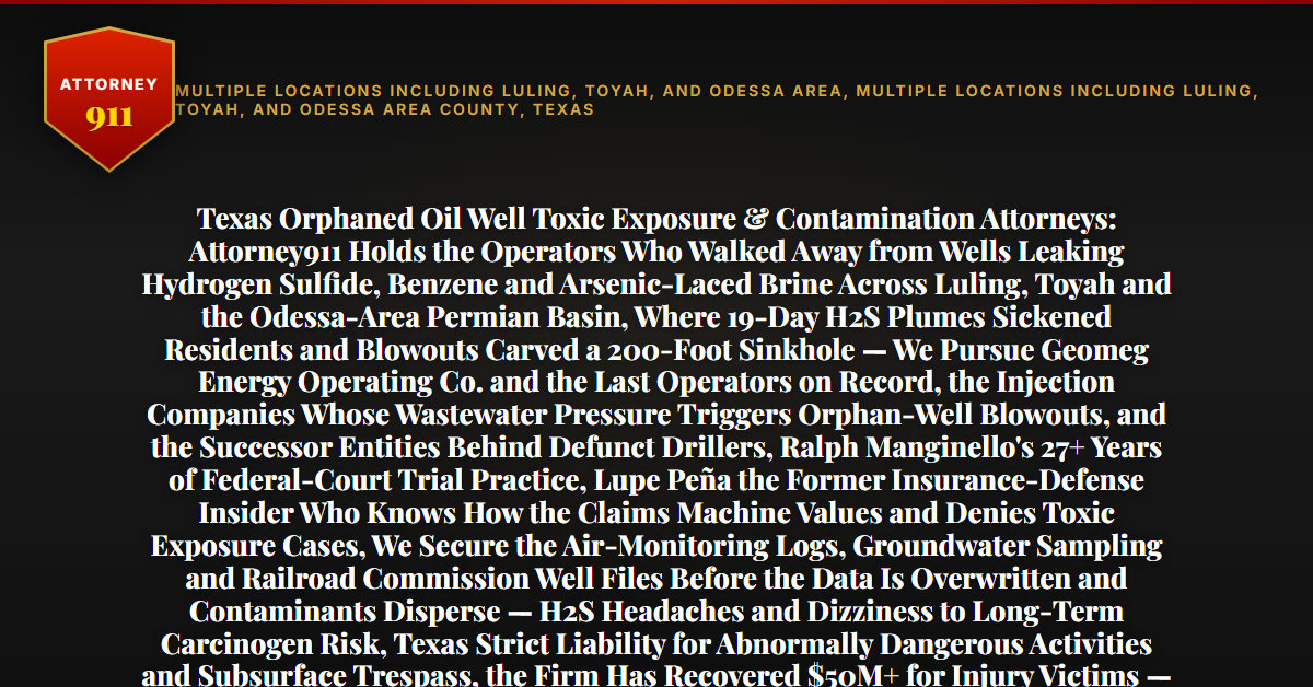 Texas Orphaned Oil Well Toxic Exposure & Contamination Attorneys: Attorney911 Holds the Operators Who Walked Away from Wells Leaking Hydrogen Sulfide, Benzene and Arsenic-Laced Brine Across Luling, Toyah and the Odessa-Area Permian Basin, Where 19-Day H2S Plumes Sickened Residents and Blowouts Carved a 200-Foot Sinkhole — We Pursue Geomeg Energy Operating Co. and the Last Operators on Record, the Injection Companies Whose Wastewater Pressure Triggers Orphan-Well Blowouts, and the Successor Entities Behind Defunct Drillers, Ralph Manginello's 27+ Years of Federal-Court Trial Practice, Lupe Peña the Former Insurance-Defense Insider Who Knows How the Claims Machine Values and Denies Toxic Exposure Cases, We Secure the Air-Monitoring Logs, Groundwater Sampling and Railroad Commission Well Files Before the Data Is Overwritten and Contaminants Disperse — H2S Headaches and Dizziness to Long-Term Carcinogen Risk, Texas Strict Liability for Abnormally Dangerous Activities and Subsurface Trespass, the Firm Has Recovered $50M+ for Injury Victims — Free 24/7 Consultation, No Fee Unless We Win, Hablamos Español, 1-888-ATTY-911 - Attorney911