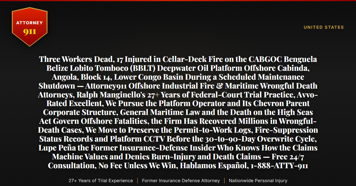 Three Workers Dead, 17 Injured in Cellar-Deck Fire on the CABGOC Benguela Belize Lobito Tomboco (BBLT) Deepwater Oil Platform Offshore Cabinda, Angola, Block 14, Lower Congo Basin During a Scheduled Maintenance Shutdown — Attorney911 Offshore Industrial Fire & Maritime Wrongful Death Attorneys, Ralph Manginello's 27+ Years of Federal-Court Trial Practice, Avvo-Rated Excellent, We Pursue the Platform Operator and Its Chevron Parent Corporate Structure, General Maritime Law and the Death on the High Seas Act Govern Offshore Fatalities, the Firm Has Recovered Millions in Wrongful-Death Cases, We Move to Preserve the Permit-to-Work Logs, Fire-Suppression Status Records and Platform CCTV Before the 30-to-90-Day Overwrite Cycle, Lupe Peña the Former Insurance-Defense Insider Who Knows How the Claims Machine Values and Denies Burn-Injury and Death Claims — Free 24/7 Consultation, No Fee Unless We Win, Hablamos Español, 1-888-ATTY-911 - Attorney911