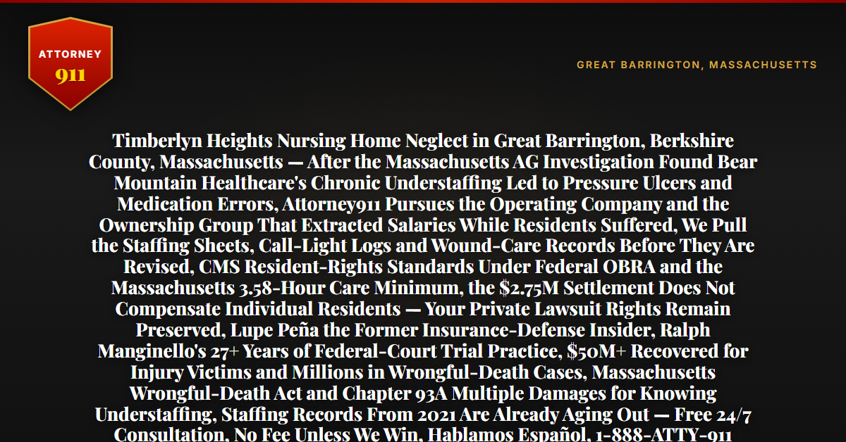 Timberlyn Heights Nursing Home Neglect in Great Barrington, Berkshire County, Massachusetts — After the Massachusetts AG Investigation Found Bear Mountain Healthcare's Chronic Understaffing Led to Pressure Ulcers and Medication Errors, Attorney911 Pursues the Operating Company and the Ownership Group That Extracted Salaries While Residents Suffered, We Pull the Staffing Sheets, Call-Light Logs and Wound-Care Records Before They Are Revised, CMS Resident-Rights Standards Under Federal OBRA and the Massachusetts 3.58-Hour Care Minimum, the $2.75M Settlement Does Not Compensate Individual Residents — Your Private Lawsuit Rights Remain Preserved, Lupe Peña the Former Insurance-Defense Insider, Ralph Manginello's 27+ Years of Federal-Court Trial Practice, $50M+ Recovered for Injury Victims and Millions in Wrongful-Death Cases, Massachusetts Wrongful-Death Act and Chapter 93A Multiple Damages for Knowing Understaffing, Staffing Records From 2021 Are Already Aging Out — Free 24/7 Consultation, No Fee Unless We Win, Hablamos Español, 1-888-ATTY-911 - Attorney911
