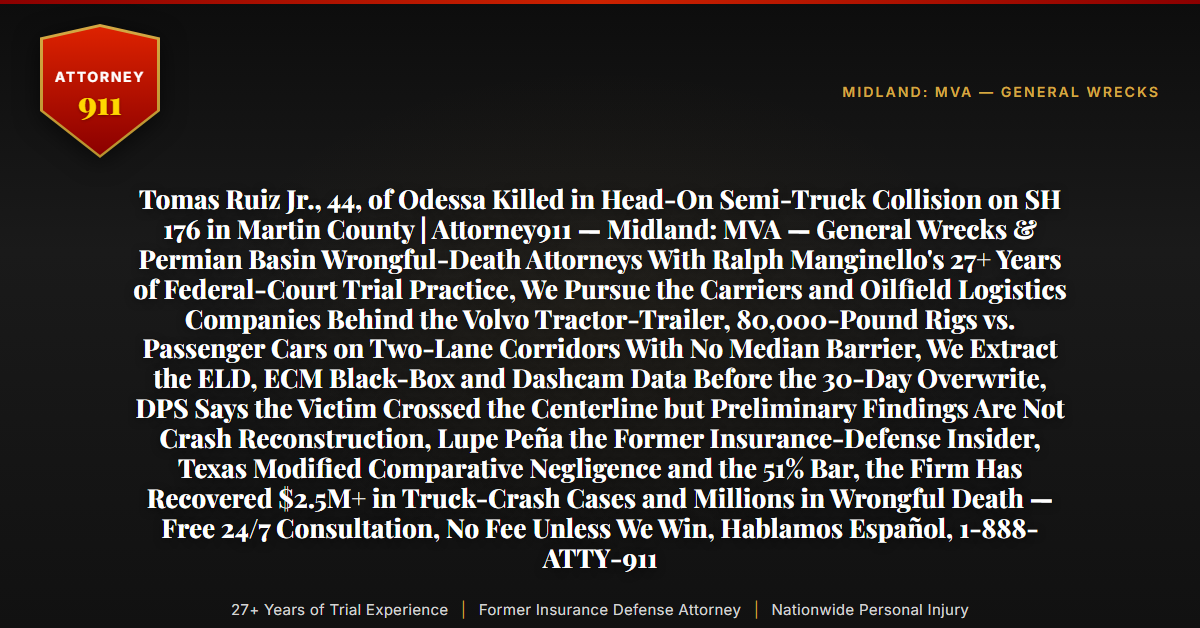 Tomas Ruiz Jr., 44, of Odessa Killed in Head-On Semi-Truck Collision on SH 176 in Martin County | Attorney911 — Midland: MVA — General Wrecks & Permian Basin Wrongful-Death Attorneys With Ralph Manginello's 27+ Years of Federal-Court Trial Practice, We Pursue the Carriers and Oilfield Logistics Companies Behind the Volvo Tractor-Trailer, 80,000-Pound Rigs vs. Passenger Cars on Two-Lane Corridors With No Median Barrier, We Extract the ELD, ECM Black-Box and Dashcam Data Before the 30-Day Overwrite, DPS Says the Victim Crossed the Centerline but Preliminary Findings Are Not Crash Reconstruction, Lupe Peña the Former Insurance-Defense Insider, Texas Modified Comparative Negligence and the 51% Bar, the Firm Has Recovered $2.5M+ in Truck-Crash Cases and Millions in Wrongful Death — Free 24/7 Consultation, No Fee Unless We Win, Hablamos Español, 1-888-ATTY-911 - Attorney911