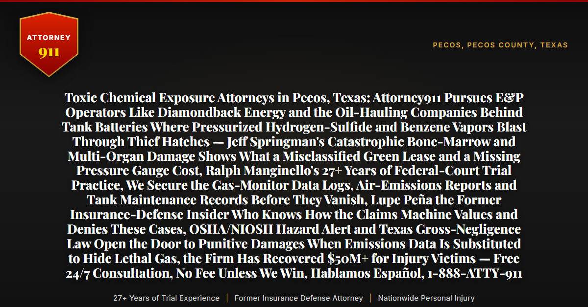 Toxic Chemical Exposure Attorneys in Pecos, Texas: Attorney911 Pursues E&P Operators Like Diamondback Energy and the Oil-Hauling Companies Behind Tank Batteries Where Pressurized Hydrogen-Sulfide and Benzene Vapors Blast Through Thief Hatches — Jeff Springman's Catastrophic Bone-Marrow and Multi-Organ Damage Shows What a Misclassified Green Lease and a Missing Pressure Gauge Cost, Ralph Manginello's 27+ Years of Federal-Court Trial Practice, We Secure the Gas-Monitor Data Logs, Air-Emissions Reports and Tank Maintenance Records Before They Vanish, Lupe Peña the Former Insurance-Defense Insider Who Knows How the Claims Machine Values and Denies These Cases, OSHA/NIOSH Hazard Alert and Texas Gross-Negligence Law Open the Door to Punitive Damages When Emissions Data Is Substituted to Hide Lethal Gas, the Firm Has Recovered $50M+ for Injury Victims — Free 24/7 Consultation, No Fee Unless We Win, Hablamos Español, 1-888-ATTY-911 - Attorney911