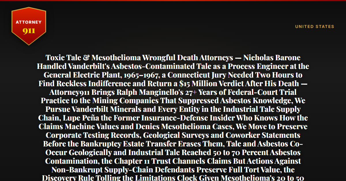 Toxic Talc & Mesothelioma Wrongful Death Attorneys — Nicholas Barone Handled Vanderbilt's Asbestos-Contaminated Talc as a Process Engineer at the General Electric Plant, 1965–1967, a Connecticut Jury Needed Two Hours to Find Reckless Indifference and Return a $15 Million Verdict After His Death — Attorney911 Brings Ralph Manginello's 27+ Years of Federal-Court Trial Practice to the Mining Companies That Suppressed Asbestos Knowledge, We Pursue Vanderbilt Minerals and Every Entity in the Industrial Talc Supply Chain, Lupe Peña the Former Insurance-Defense Insider Who Knows How the Claims Machine Values and Denies Mesothelioma Cases, We Move to Preserve Corporate Testing Records, Geological Surveys and Coworker Statements Before the Bankruptcy Estate Transfer Erases Them, Talc and Asbestos Co-Occur Geologically and Industrial Talc Reached 50 to 70 Percent Asbestos Contamination, the Chapter 11 Trust Channels Claims But Actions Against Non-Bankrupt Supply-Chain Defendants Preserve Full Tort Value, the Discovery Rule Tolling the Limitations Clock Given Mesothelioma's 20 to 50 Year Latency, the Firm Has Recovered Millions in Wrongful-Death Cases — Free 24/7 Consultation, No Fee Unless We Win, Hablamos Español, 1-888-ATTY-911 - Attorney911