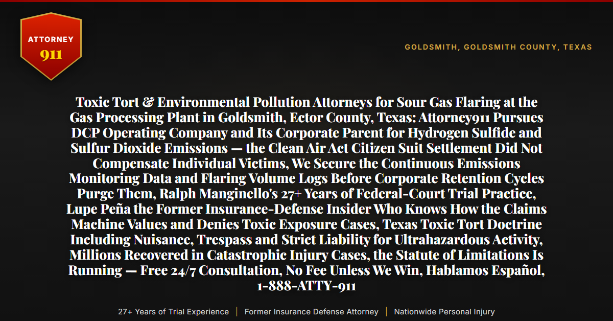 Toxic Tort & Environmental Pollution Attorneys for Sour Gas Flaring at the Gas Processing Plant in Goldsmith, Ector County, Texas: Attorney911 Pursues DCP Operating Company and Its Corporate Parent for Hydrogen Sulfide and Sulfur Dioxide Emissions — the Clean Air Act Citizen Suit Settlement Did Not Compensate Individual Victims, We Secure the Continuous Emissions Monitoring Data and Flaring Volume Logs Before Corporate Retention Cycles Purge Them, Ralph Manginello's 27+ Years of Federal-Court Trial Practice, Lupe Peña the Former Insurance-Defense Insider Who Knows How the Claims Machine Values and Denies Toxic Exposure Cases, Texas Toxic Tort Doctrine Including Nuisance, Trespass and Strict Liability for Ultrahazardous Activity, Millions Recovered in Catastrophic Injury Cases, the Statute of Limitations Is Running — Free 24/7 Consultation, No Fee Unless We Win, Hablamos Español, 1-888-ATTY-911 - Attorney911