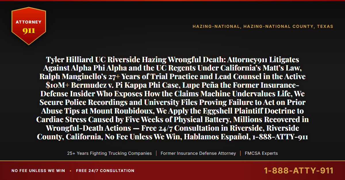 Tyler Hilliard UC Riverside Hazing Wrongful Death: Attorney911 Litigates Against Alpha Phi Alpha and the UC Regents Under California’s Matt’s Law, Ralph Manginello’s 27+ Years of Trial Practice and Lead Counsel in the Active $10M+ Bermudez v. Pi Kappa Phi Case, Lupe Peña the Former Insurance-Defense Insider Who Exposes How the Claims Machine Undervalues Life, We Secure Police Recordings and University Files Proving Failure to Act on Prior Abuse Tips at Mount Roubidoux, We Apply the Eggshell Plaintiff Doctrine to Cardiac Stress Caused by Five Weeks of Physical Battery, Millions Recovered in Wrongful-Death Actions — Free 24/7 Consultation in Riverside, Riverside County, California, No Fee Unless We Win, Hablamos Español, 1-888-ATTY-911 - Attorney911