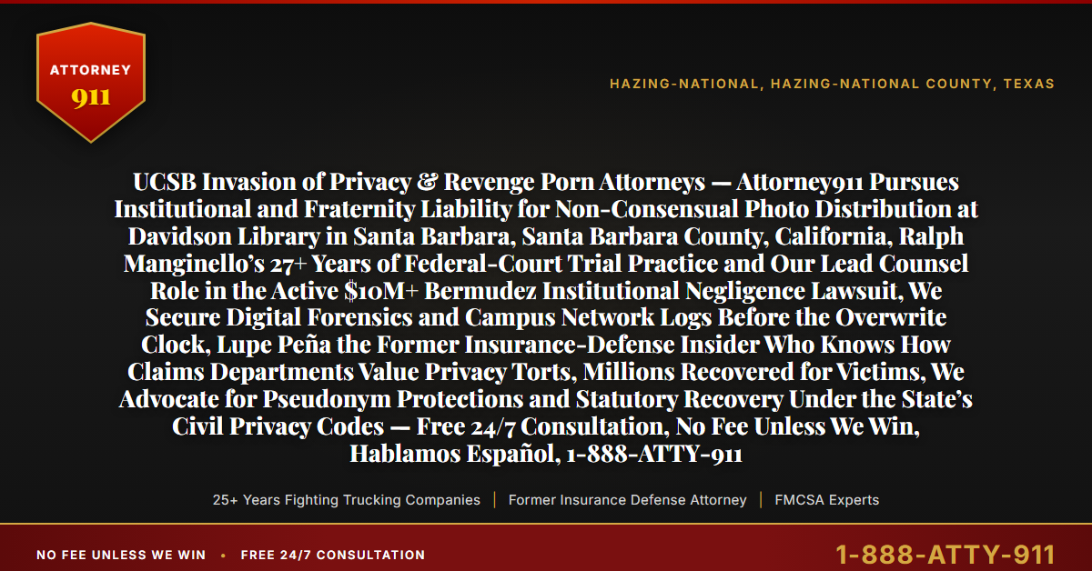UCSB Invasion of Privacy & Revenge Porn Attorneys — Attorney911 Pursues Institutional and Fraternity Liability for Non-Consensual Photo Distribution at Davidson Library in Santa Barbara, Santa Barbara County, California, Ralph Manginello’s 27+ Years of Federal-Court Trial Practice and Our Lead Counsel Role in the Active $10M+ Bermudez Institutional Negligence Lawsuit, We Secure Digital Forensics and Campus Network Logs Before the Overwrite Clock, Lupe Peña the Former Insurance-Defense Insider Who Knows How Claims Departments Value Privacy Torts, Millions Recovered for Victims, We Advocate for Pseudonym Protections and Statutory Recovery Under the State’s Civil Privacy Codes — Free 24/7 Consultation, No Fee Unless We Win, Hablamos Español, 1-888-ATTY-911 - Attorney911