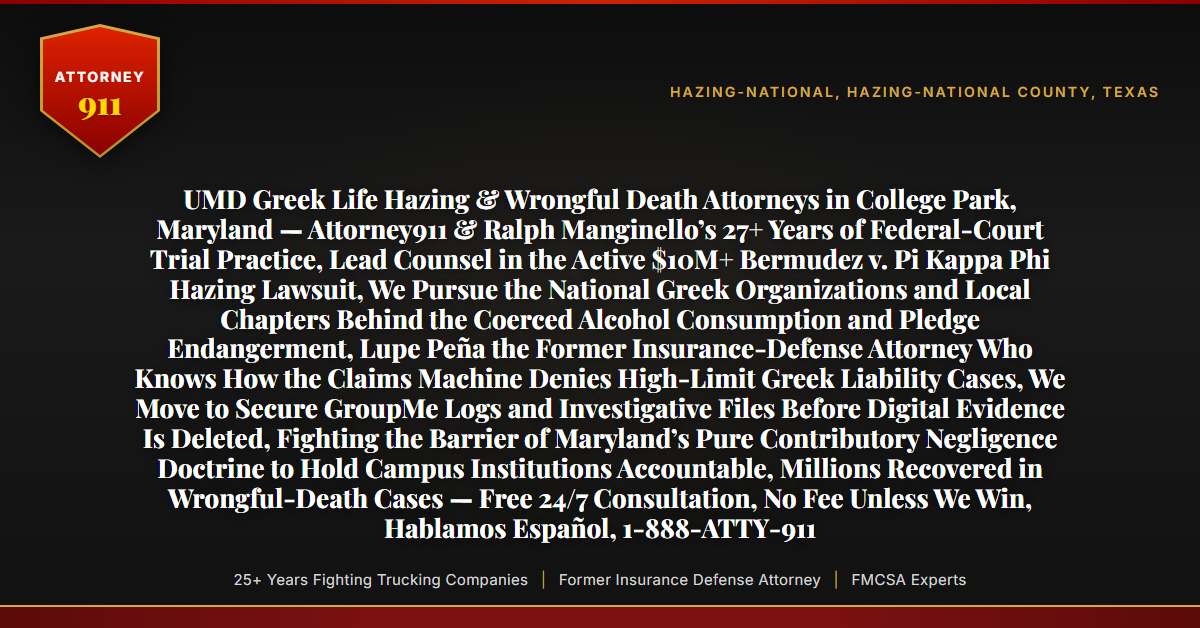 UMD Greek Life Hazing & Wrongful Death Attorneys in College Park, Maryland — Attorney911 & Ralph Manginello’s 27+ Years of Federal-Court Trial Practice, Lead Counsel in the Active $10M+ Bermudez v. Pi Kappa Phi Hazing Lawsuit, We Pursue the National Greek Organizations and Local Chapters Behind the Coerced Alcohol Consumption and Pledge Endangerment, Lupe Peña the Former Insurance-Defense Attorney Who Knows How the Claims Machine Denies High-Limit Greek Liability Cases, We Move to Secure GroupMe Logs and Investigative Files Before Digital Evidence Is Deleted, Fighting the Barrier of Maryland’s Pure Contributory Negligence Doctrine to Hold Campus Institutions Accountable, Millions Recovered in Wrongful-Death Cases — Free 24/7 Consultation, No Fee Unless We Win, Hablamos Español, 1-888-ATTY-911 - Attorney911