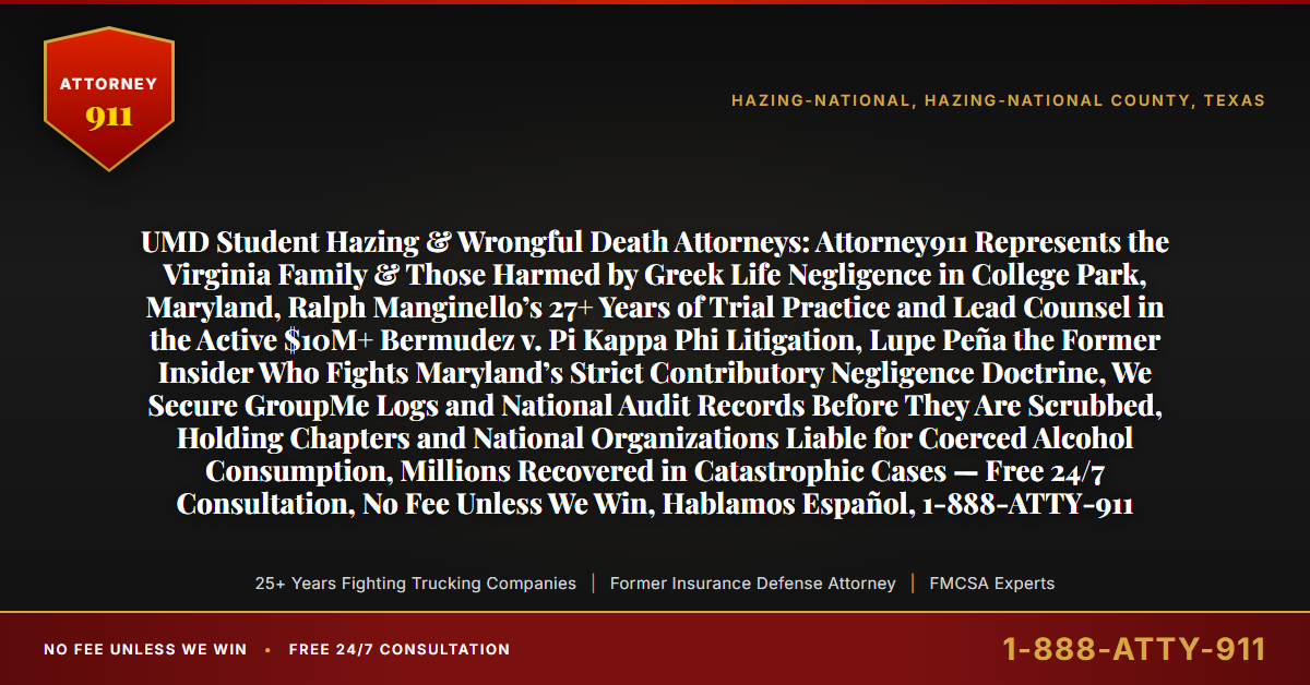 UMD Student Hazing & Wrongful Death Attorneys: Attorney911 Represents the Virginia Family & Those Harmed by Greek Life Negligence in College Park, Maryland, Ralph Manginello’s 27+ Years of Trial Practice and Lead Counsel in the Active $10M+ Bermudez v. Pi Kappa Phi Litigation, Lupe Peña the Former Insider Who Fights Maryland’s Strict Contributory Negligence Doctrine, We Secure GroupMe Logs and National Audit Records Before They Are Scrubbed, Holding Chapters and National Organizations Liable for Coerced Alcohol Consumption, Millions Recovered in Catastrophic Cases — Free 24/7 Consultation, No Fee Unless We Win, Hablamos Español, 1-888-ATTY-911 - Attorney911
