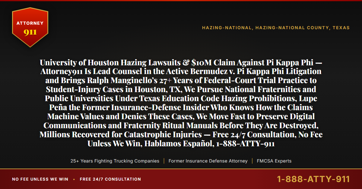 University of Houston Hazing Lawsuits & $10M Claim Against Pi Kappa Phi — Attorney911 Is Lead Counsel in the Active Bermudez v. Pi Kappa Phi Litigation and Brings Ralph Manginello’s 27+ Years of Federal-Court Trial Practice to Student-Injury Cases in Houston, TX, We Pursue National Fraternities and Public Universities Under Texas Education Code Hazing Prohibitions, Lupe Peña the Former Insurance-Defense Insider Who Knows How the Claims Machine Values and Denies These Cases, We Move Fast to Preserve Digital Communications and Fraternity Ritual Manuals Before They Are Destroyed, Millions Recovered for Catastrophic Injuries — Free 24/7 Consultation, No Fee Unless We Win, Hablamos Español, 1-888-ATTY-911 - Attorney911