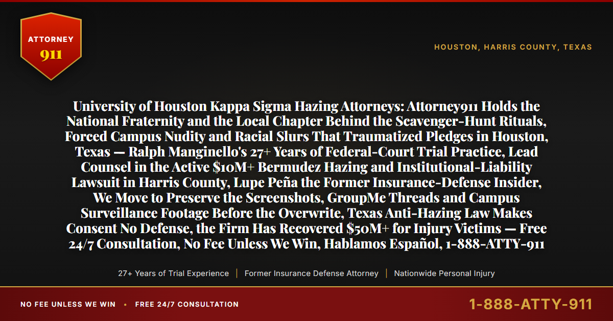 University of Houston Kappa Sigma Hazing Attorneys: Attorney911 Holds the National Fraternity and the Local Chapter Behind the Scavenger-Hunt Rituals, Forced Campus Nudity and Racial Slurs That Traumatized Pledges in Houston, Texas — Ralph Manginello's 27+ Years of Federal-Court Trial Practice, Lead Counsel in the Active $10M+ Bermudez Hazing and Institutional-Liability Lawsuit in Harris County, Lupe Peña the Former Insurance-Defense Insider, We Move to Preserve the Screenshots, GroupMe Threads and Campus Surveillance Footage Before the Overwrite, Texas Anti-Hazing Law Makes Consent No Defense, the Firm Has Recovered $50M+ for Injury Victims — Free 24/7 Consultation, No Fee Unless We Win, Hablamos Español, 1-888-ATTY-911 - Attorney911