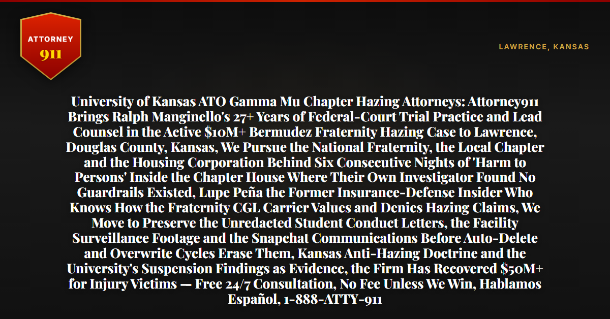 University of Kansas ATO Gamma Mu Chapter Hazing Attorneys: Attorney911 Brings Ralph Manginello's 27+ Years of Federal-Court Trial Practice and Lead Counsel in the Active $10M+ Bermudez Fraternity Hazing Case to Lawrence, Douglas County, Kansas, We Pursue the National Fraternity, the Local Chapter and the Housing Corporation Behind Six Consecutive Nights of 'Harm to Persons' Inside the Chapter House Where Their Own Investigator Found No Guardrails Existed, Lupe Peña the Former Insurance-Defense Insider Who Knows How the Fraternity CGL Carrier Values and Denies Hazing Claims, We Move to Preserve the Unredacted Student Conduct Letters, the Facility Surveillance Footage and the Snapchat Communications Before Auto-Delete and Overwrite Cycles Erase Them, Kansas Anti-Hazing Doctrine and the University's Suspension Findings as Evidence, the Firm Has Recovered $50M+ for Injury Victims — Free 24/7 Consultation, No Fee Unless We Win, Hablamos Español, 1-888-ATTY-911 - Attorney911