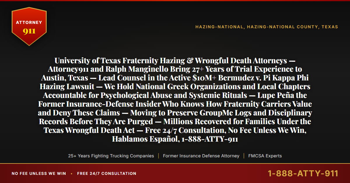 University of Texas Fraternity Hazing & Wrongful Death Attorneys — Attorney911 and Ralph Manginello Bring 27+ Years of Trial Experience to Austin, Texas — Lead Counsel in the Active $10M+ Bermudez v. Pi Kappa Phi Hazing Lawsuit — We Hold National Greek Organizations and Local Chapters Accountable for Psychological Abuse and Systemic Rituals — Lupe Peña the Former Insurance-Defense Insider Who Knows How Fraternity Carriers Value and Deny These Claims — Moving to Preserve GroupMe Logs and Disciplinary Records Before They Are Purged — Millions Recovered for Families Under the Texas Wrongful Death Act — Free 24/7 Consultation, No Fee Unless We Win, Hablamos Español, 1-888-ATTY-911 - Attorney911