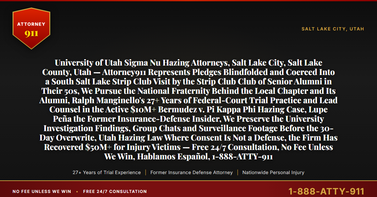 University of Utah Sigma Nu Hazing Attorneys, Salt Lake City, Salt Lake County, Utah — Attorney911 Represents Pledges Blindfolded and Coerced Into a South Salt Lake Strip Club Visit by the Strip Club Club of Senior Alumni in Their 50s, We Pursue the National Fraternity Behind the Local Chapter and Its Alumni, Ralph Manginello's 27+ Years of Federal-Court Trial Practice and Lead Counsel in the Active $10M+ Bermudez v. Pi Kappa Phi Hazing Case, Lupe Peña the Former Insurance-Defense Insider, We Preserve the University Investigation Findings, Group Chats and Surveillance Footage Before the 30-Day Overwrite, Utah Hazing Law Where Consent Is Not a Defense, the Firm Has Recovered $50M+ for Injury Victims — Free 24/7 Consultation, No Fee Unless We Win, Hablamos Español, 1-888-ATTY-911 - Attorney911