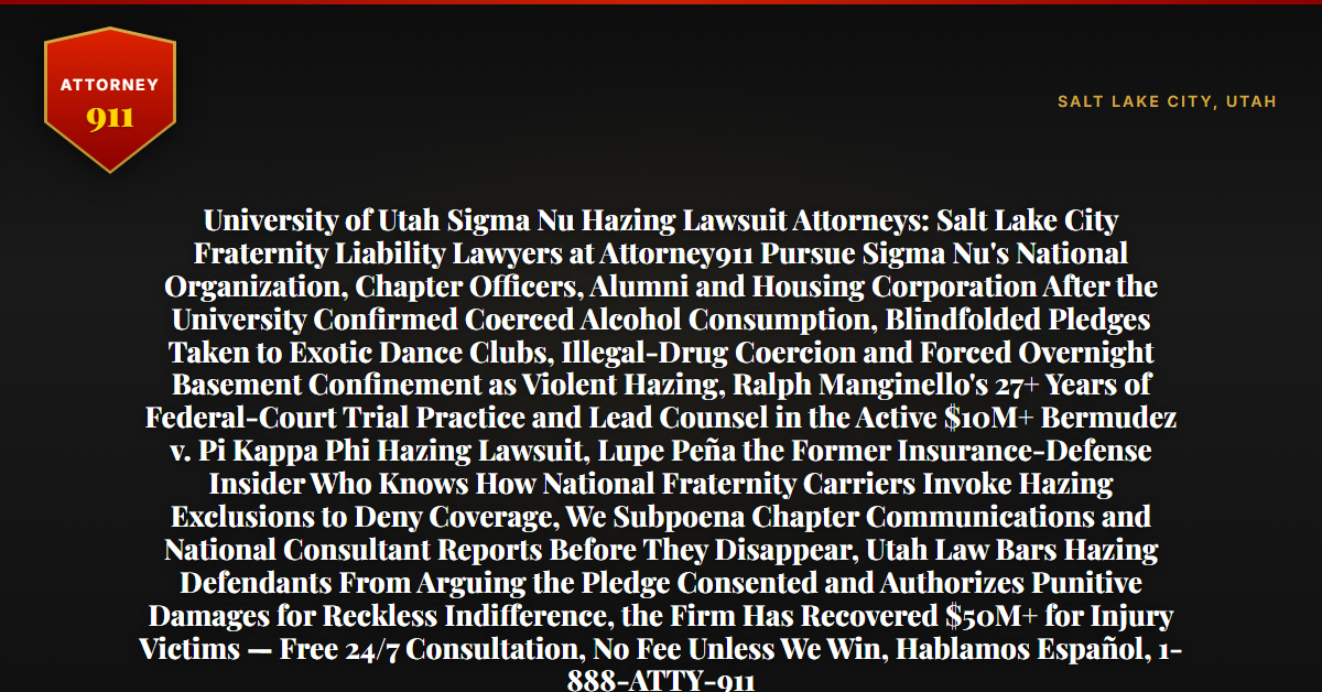 University of Utah Sigma Nu Hazing Lawsuit Attorneys: Salt Lake City Fraternity Liability Lawyers at Attorney911 Pursue Sigma Nu's National Organization, Chapter Officers, Alumni and Housing Corporation After the University Confirmed Coerced Alcohol Consumption, Blindfolded Pledges Taken to Exotic Dance Clubs, Illegal-Drug Coercion and Forced Overnight Basement Confinement as Violent Hazing, Ralph Manginello's 27+ Years of Federal-Court Trial Practice and Lead Counsel in the Active $10M+ Bermudez v. Pi Kappa Phi Hazing Lawsuit, Lupe Peña the Former Insurance-Defense Insider Who Knows How National Fraternity Carriers Invoke Hazing Exclusions to Deny Coverage, We Subpoena Chapter Communications and National Consultant Reports Before They Disappear, Utah Law Bars Hazing Defendants From Arguing the Pledge Consented and Authorizes Punitive Damages for Reckless Indifference, the Firm Has Recovered $50M+ for Injury Victims — Free 24/7 Consultation, No Fee Unless We Win, Hablamos Español, 1-888-ATTY-911 - Attorney911