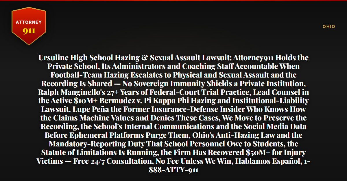 Ursuline High School Hazing & Sexual Assault Lawsuit: Attorney911 Holds the Private School, Its Administrators and Coaching Staff Accountable When Football-Team Hazing Escalates to Physical and Sexual Assault and the Recording Is Shared — No Sovereign Immunity Shields a Private Institution, Ralph Manginello's 27+ Years of Federal-Court Trial Practice, Lead Counsel in the Active $10M+ Bermudez v. Pi Kappa Phi Hazing and Institutional-Liability Lawsuit, Lupe Peña the Former Insurance-Defense Insider Who Knows How the Claims Machine Values and Denies These Cases, We Move to Preserve the Recording, the School's Internal Communications and the Social Media Data Before Ephemeral Platforms Purge Them, Ohio's Anti-Hazing Law and the Mandatory-Reporting Duty That School Personnel Owe to Students, the Statute of Limitations Is Running, the Firm Has Recovered $50M+ for Injury Victims — Free 24/7 Consultation, No Fee Unless We Win, Hablamos Español, 1-888-ATTY-911 - Attorney911