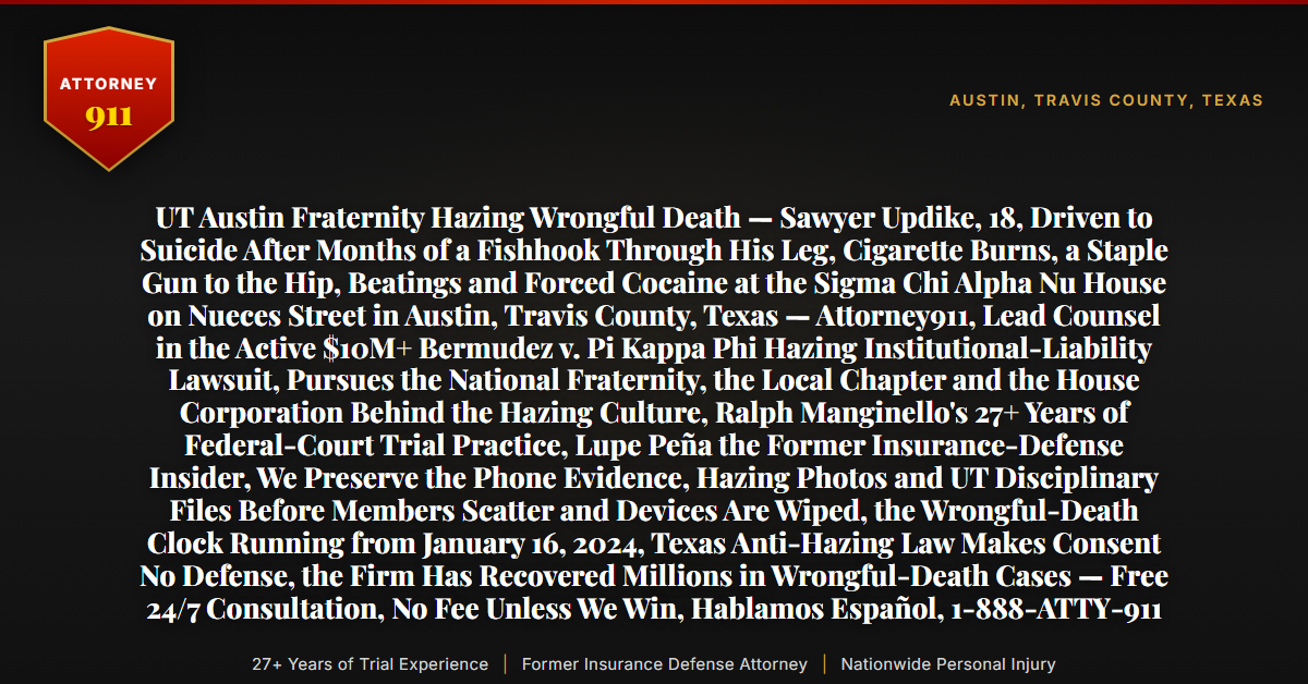 UT Austin Fraternity Hazing Wrongful Death — Sawyer Updike, 18, Driven to Suicide After Months of a Fishhook Through His Leg, Cigarette Burns, a Staple Gun to the Hip, Beatings and Forced Cocaine at the Sigma Chi Alpha Nu House on Nueces Street in Austin, Travis County, Texas — Attorney911, Lead Counsel in the Active $10M+ Bermudez v. Pi Kappa Phi Hazing Institutional-Liability Lawsuit, Pursues the National Fraternity, the Local Chapter and the House Corporation Behind the Hazing Culture, Ralph Manginello's 27+ Years of Federal-Court Trial Practice, Lupe Peña the Former Insurance-Defense Insider, We Preserve the Phone Evidence, Hazing Photos and UT Disciplinary Files Before Members Scatter and Devices Are Wiped, the Wrongful-Death Clock Running from January 16, 2024, Texas Anti-Hazing Law Makes Consent No Defense, the Firm Has Recovered Millions in Wrongful-Death Cases — Free 24/7 Consultation, No Fee Unless We Win, Hablamos Español, 1-888-ATTY-911 - Attorney911