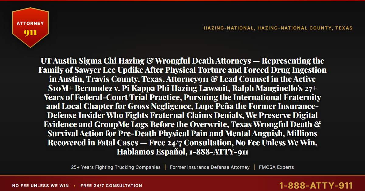 UT Austin Sigma Chi Hazing & Wrongful Death Attorneys — Representing the Family of Sawyer Lee Updike After Physical Torture and Forced Drug Ingestion in Austin, Travis County, Texas, Attorney911 & Lead Counsel in the Active $10M+ Bermudez v. Pi Kappa Phi Hazing Lawsuit, Ralph Manginello's 27+ Years of Federal-Court Trial Practice, Pursuing the International Fraternity and Local Chapter for Gross Negligence, Lupe Peña the Former Insurance-Defense Insider Who Fights Fraternal Claims Denials, We Preserve Digital Evidence and GroupMe Logs Before the Overwrite, Texas Wrongful Death & Survival Action for Pre-Death Physical Pain and Mental Anguish, Millions Recovered in Fatal Cases — Free 24/7 Consultation, No Fee Unless We Win, Hablamos Español, 1-888-ATTY-911 - Attorney911