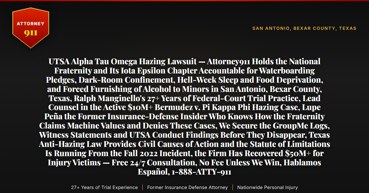 UTSA Alpha Tau Omega Hazing Lawsuit — Attorney911 Holds the National Fraternity and Its Iota Epsilon Chapter Accountable for Waterboarding Pledges, Dark-Room Confinement, Hell-Week Sleep and Food Deprivation, and Forced Furnishing of Alcohol to Minors in San Antonio, Bexar County, Texas, Ralph Manginello's 27+ Years of Federal-Court Trial Practice, Lead Counsel in the Active $10M+ Bermudez v. Pi Kappa Phi Hazing Case, Lupe Peña the Former Insurance-Defense Insider Who Knows How the Fraternity Claims Machine Values and Denies These Cases, We Secure the GroupMe Logs, Witness Statements and UTSA Conduct Findings Before They Disappear, Texas Anti-Hazing Law Provides Civil Causes of Action and the Statute of Limitations Is Running From the Fall 2022 Incident, the Firm Has Recovered $50M+ for Injury Victims — Free 24/7 Consultation, No Fee Unless We Win, Hablamos Español, 1-888-ATTY-911 - Attorney911