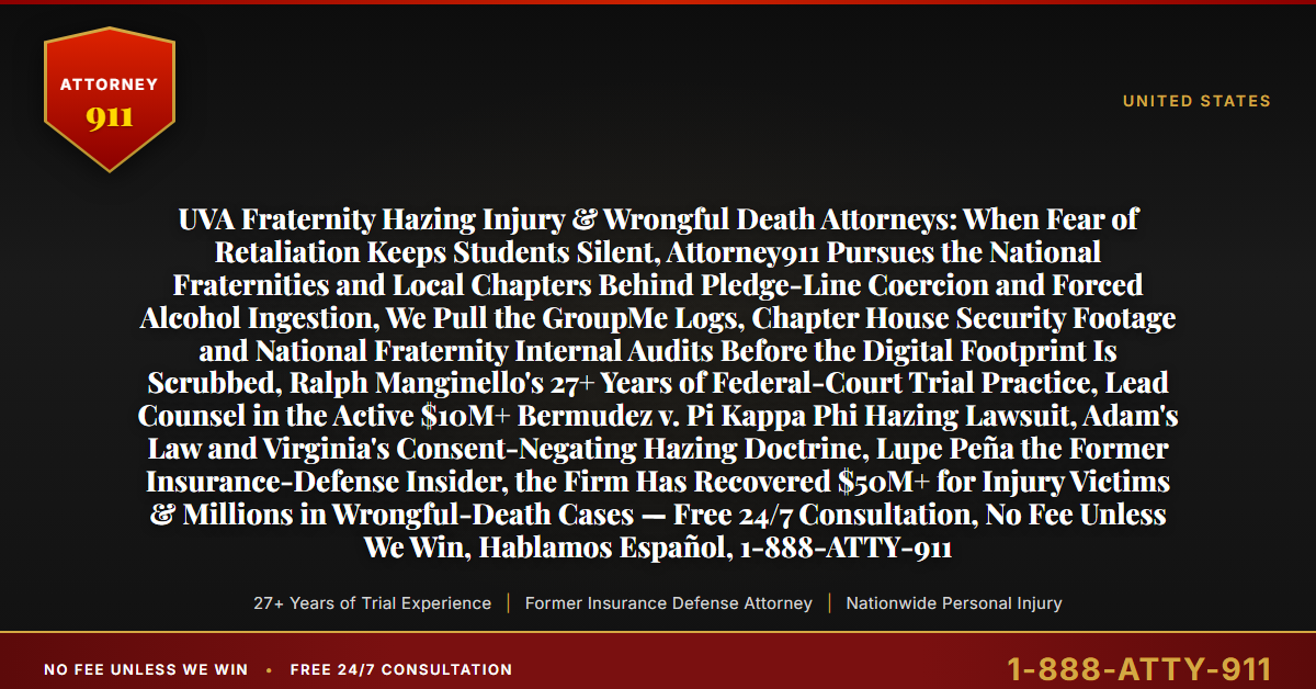 UVA Fraternity Hazing Injury & Wrongful Death Attorneys: When Fear of Retaliation Keeps Students Silent, Attorney911 Pursues the National Fraternities and Local Chapters Behind Pledge-Line Coercion and Forced Alcohol Ingestion, We Pull the GroupMe Logs, Chapter House Security Footage and National Fraternity Internal Audits Before the Digital Footprint Is Scrubbed, Ralph Manginello's 27+ Years of Federal-Court Trial Practice, Lead Counsel in the Active $10M+ Bermudez v. Pi Kappa Phi Hazing Lawsuit, Adam's Law and Virginia's Consent-Negating Hazing Doctrine, Lupe Peña the Former Insurance-Defense Insider, the Firm Has Recovered $50M+ for Injury Victims & Millions in Wrongful-Death Cases — Free 24/7 Consultation, No Fee Unless We Win, Hablamos Español, 1-888-ATTY-911 - Attorney911