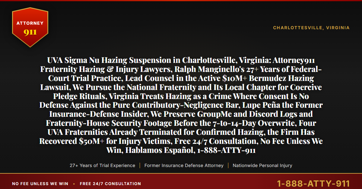 UVA Sigma Nu Hazing Suspension in Charlottesville, Virginia: Attorney911 Fraternity Hazing & Injury Lawyers, Ralph Manginello's 27+ Years of Federal-Court Trial Practice, Lead Counsel in the Active $10M+ Bermudez Hazing Lawsuit, We Pursue the National Fraternity and Its Local Chapter for Coercive Pledge Rituals, Virginia Treats Hazing as a Crime Where Consent Is No Defense Against the Pure Contributory-Negligence Bar, Lupe Peña the Former Insurance-Defense Insider, We Preserve GroupMe and Discord Logs and Fraternity-House Security Footage Before the 7-to-14-Day Overwrite, Four UVA Fraternities Already Terminated for Confirmed Hazing, the Firm Has Recovered $50M+ for Injury Victims, Free 24/7 Consultation, No Fee Unless We Win, Hablamos Español, 1-888-ATTY-911 - Attorney911