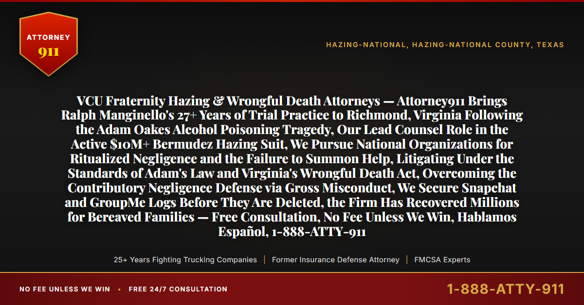 VCU Fraternity Hazing & Wrongful Death Attorneys — Attorney911 Brings Ralph Manginello's 27+ Years of Trial Practice to Richmond, Virginia Following the Adam Oakes Alcohol Poisoning Tragedy, Our Lead Counsel Role in the Active $10M+ Bermudez Hazing Suit, We Pursue National Organizations for Ritualized Negligence and the Failure to Summon Help, Litigating Under the Standards of Adam's Law and Virginia's Wrongful Death Act, Overcoming the Contributory Negligence Defense via Gross Misconduct, We Secure Snapchat and GroupMe Logs Before They Are Deleted, the Firm Has Recovered Millions for Bereaved Families — Free Consultation, No Fee Unless We Win, Hablamos Español, 1-888-ATTY-911 - Attorney911