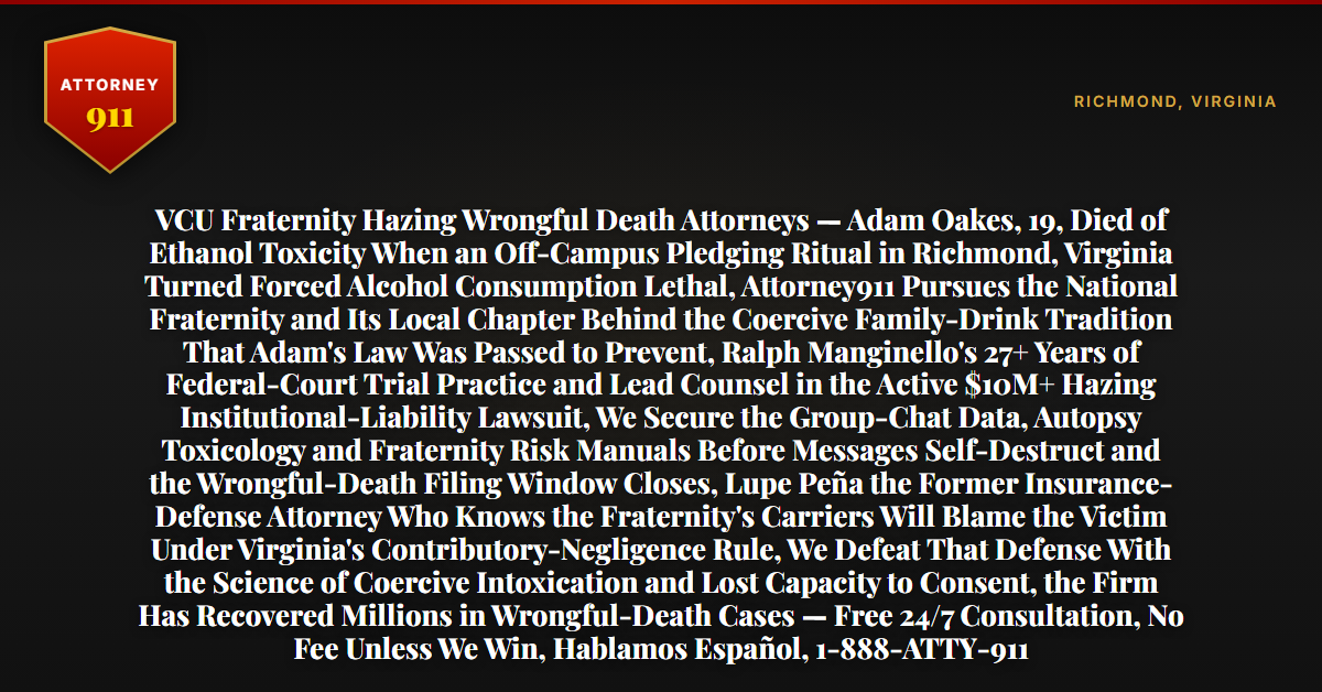 VCU Fraternity Hazing Wrongful Death Attorneys — Adam Oakes, 19, Died of Ethanol Toxicity When an Off-Campus Pledging Ritual in Richmond, Virginia Turned Forced Alcohol Consumption Lethal, Attorney911 Pursues the National Fraternity and Its Local Chapter Behind the Coercive Family-Drink Tradition That Adam's Law Was Passed to Prevent, Ralph Manginello's 27+ Years of Federal-Court Trial Practice and Lead Counsel in the Active $10M+ Hazing Institutional-Liability Lawsuit, We Secure the Group-Chat Data, Autopsy Toxicology and Fraternity Risk Manuals Before Messages Self-Destruct and the Wrongful-Death Filing Window Closes, Lupe Peña the Former Insurance-Defense Attorney Who Knows the Fraternity's Carriers Will Blame the Victim Under Virginia's Contributory-Negligence Rule, We Defeat That Defense With the Science of Coercive Intoxication and Lost Capacity to Consent, the Firm Has Recovered Millions in Wrongful-Death Cases — Free 24/7 Consultation, No Fee Unless We Win, Hablamos Español, 1-888-ATTY-911 - Attorney911