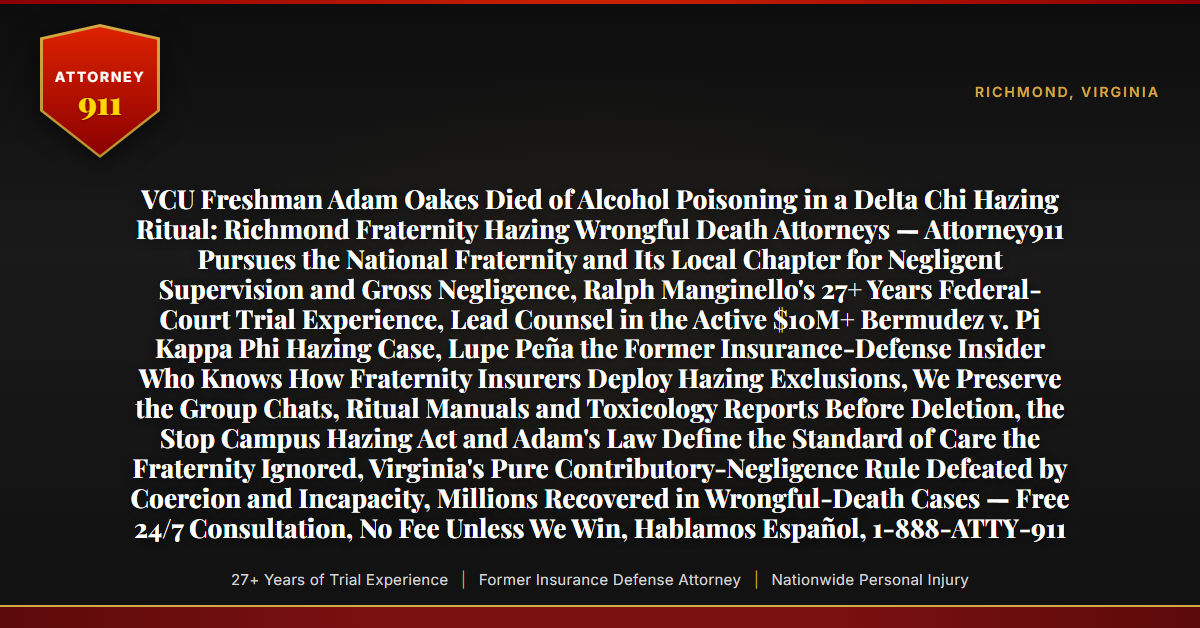 VCU Freshman Adam Oakes Died of Alcohol Poisoning in a Delta Chi Hazing Ritual: Richmond Fraternity Hazing Wrongful Death Attorneys — Attorney911 Pursues the National Fraternity and Its Local Chapter for Negligent Supervision and Gross Negligence, Ralph Manginello's 27+ Years Federal-Court Trial Experience, Lead Counsel in the Active $10M+ Bermudez v. Pi Kappa Phi Hazing Case, Lupe Peña the Former Insurance-Defense Insider Who Knows How Fraternity Insurers Deploy Hazing Exclusions, We Preserve the Group Chats, Ritual Manuals and Toxicology Reports Before Deletion, the Stop Campus Hazing Act and Adam's Law Define the Standard of Care the Fraternity Ignored, Virginia's Pure Contributory-Negligence Rule Defeated by Coercion and Incapacity, Millions Recovered in Wrongful-Death Cases — Free 24/7 Consultation, No Fee Unless We Win, Hablamos Español, 1-888-ATTY-911 - Attorney911