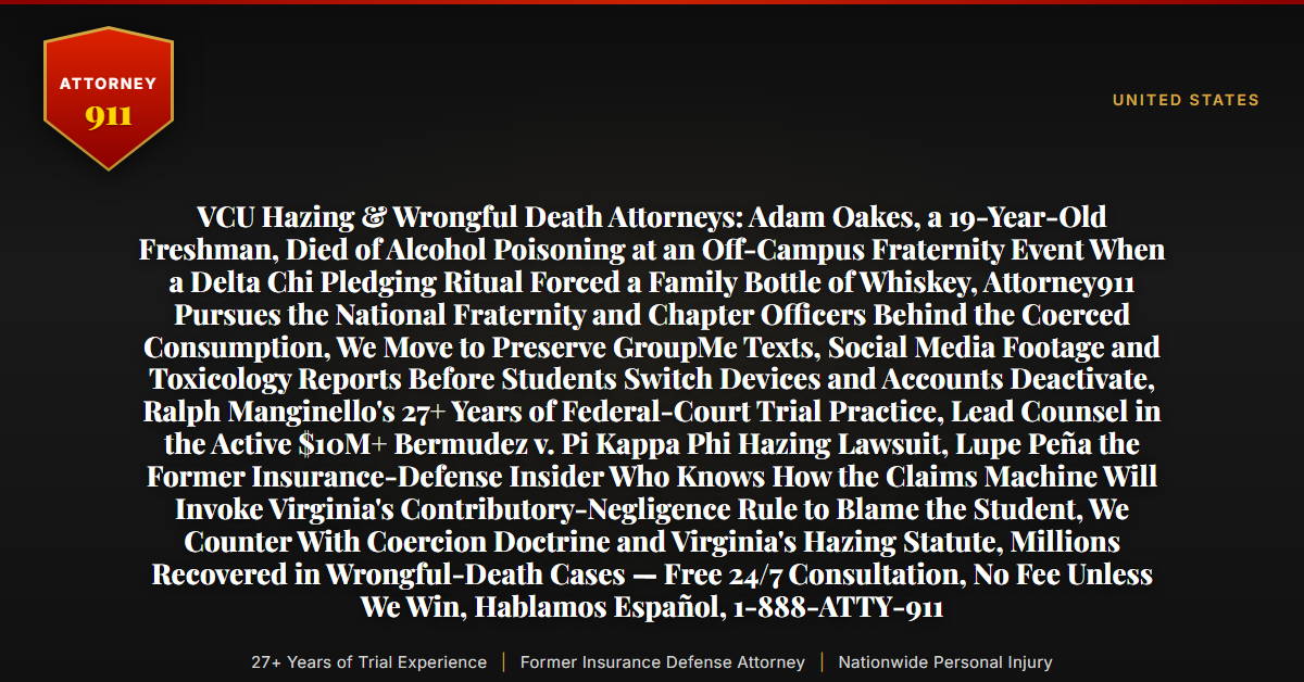 VCU Hazing & Wrongful Death Attorneys: Adam Oakes, a 19-Year-Old Freshman, Died of Alcohol Poisoning at an Off-Campus Fraternity Event When a Delta Chi Pledging Ritual Forced a Family Bottle of Whiskey, Attorney911 Pursues the National Fraternity and Chapter Officers Behind the Coerced Consumption, We Move to Preserve GroupMe Texts, Social Media Footage and Toxicology Reports Before Students Switch Devices and Accounts Deactivate, Ralph Manginello's 27+ Years of Federal-Court Trial Practice, Lead Counsel in the Active $10M+ Bermudez v. Pi Kappa Phi Hazing Lawsuit, Lupe Peña the Former Insurance-Defense Insider Who Knows How the Claims Machine Will Invoke Virginia's Contributory-Negligence Rule to Blame the Student, We Counter With Coercion Doctrine and Virginia's Hazing Statute, Millions Recovered in Wrongful-Death Cases — Free 24/7 Consultation, No Fee Unless We Win, Hablamos Español, 1-888-ATTY-911 - Attorney911