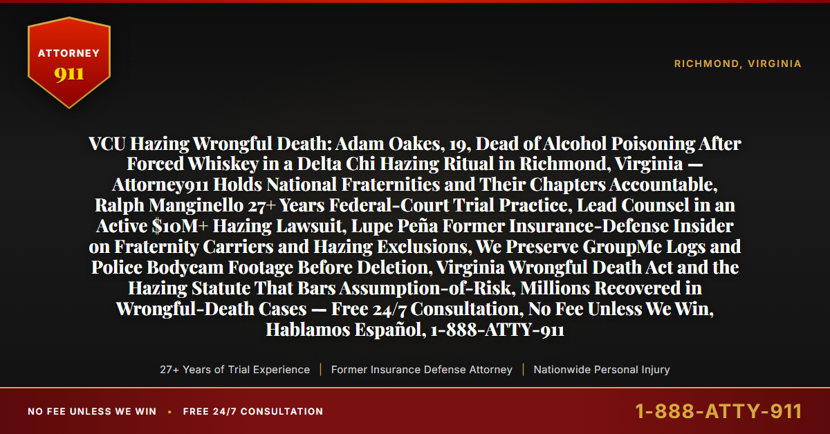 VCU Hazing Wrongful Death: Adam Oakes, 19, Dead of Alcohol Poisoning After Forced Whiskey in a Delta Chi Hazing Ritual in Richmond, Virginia — Attorney911 Holds National Fraternities and Their Chapters Accountable, Ralph Manginello 27+ Years Federal-Court Trial Practice, Lead Counsel in an Active $10M+ Hazing Lawsuit, Lupe Peña Former Insurance-Defense Insider on Fraternity Carriers and Hazing Exclusions, We Preserve GroupMe Logs and Police Bodycam Footage Before Deletion, Virginia Wrongful Death Act and the Hazing Statute That Bars Assumption-of-Risk, Millions Recovered in Wrongful-Death Cases — Free 24/7 Consultation, No Fee Unless We Win, Hablamos Español, 1-888-ATTY-911 - Attorney911