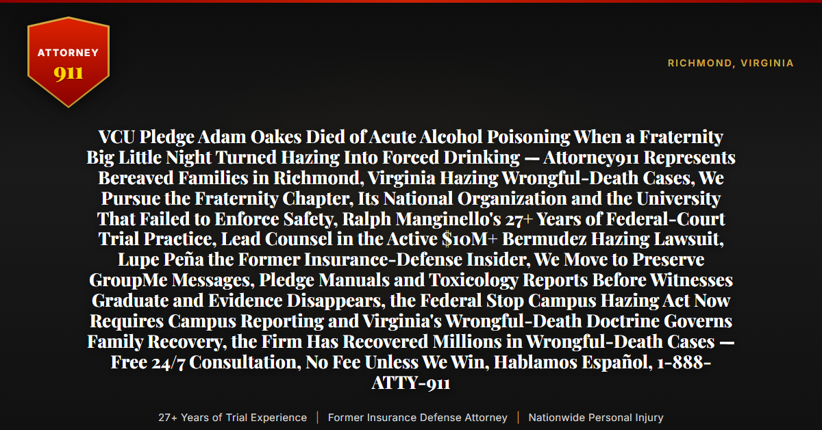 VCU Pledge Adam Oakes Died of Acute Alcohol Poisoning When a Fraternity Big Little Night Turned Hazing Into Forced Drinking — Attorney911 Represents Bereaved Families in Richmond, Virginia Hazing Wrongful-Death Cases, We Pursue the Fraternity Chapter, Its National Organization and the University That Failed to Enforce Safety, Ralph Manginello's 27+ Years of Federal-Court Trial Practice, Lead Counsel in the Active $10M+ Bermudez Hazing Lawsuit, Lupe Peña the Former Insurance-Defense Insider, We Move to Preserve GroupMe Messages, Pledge Manuals and Toxicology Reports Before Witnesses Graduate and Evidence Disappears, the Federal Stop Campus Hazing Act Now Requires Campus Reporting and Virginia's Wrongful-Death Doctrine Governs Family Recovery, the Firm Has Recovered Millions in Wrongful-Death Cases — Free 24/7 Consultation, No Fee Unless We Win, Hablamos Español, 1-888-ATTY-911 - Attorney911
