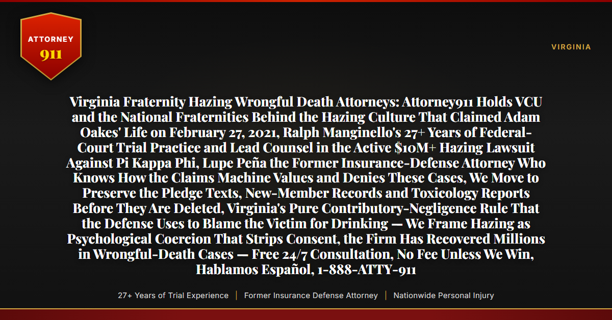 Virginia Fraternity Hazing Wrongful Death Attorneys: Attorney911 Holds VCU and the National Fraternities Behind the Hazing Culture That Claimed Adam Oakes' Life on February 27, 2021, Ralph Manginello's 27+ Years of Federal-Court Trial Practice and Lead Counsel in the Active $10M+ Hazing Lawsuit Against Pi Kappa Phi, Lupe Peña the Former Insurance-Defense Attorney Who Knows How the Claims Machine Values and Denies These Cases, We Move to Preserve the Pledge Texts, New-Member Records and Toxicology Reports Before They Are Deleted, Virginia's Pure Contributory-Negligence Rule That the Defense Uses to Blame the Victim for Drinking — We Frame Hazing as Psychological Coercion That Strips Consent, the Firm Has Recovered Millions in Wrongful-Death Cases — Free 24/7 Consultation, No Fee Unless We Win, Hablamos Español, 1-888-ATTY-911 - Attorney911
