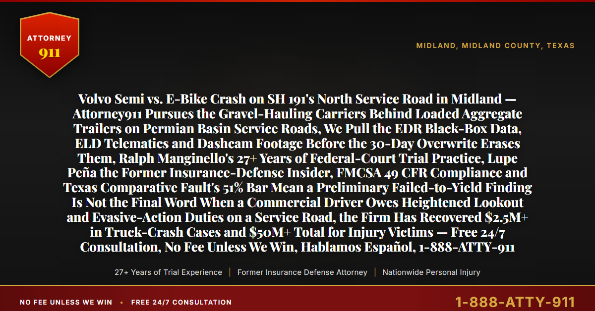 Volvo Semi vs. E-Bike Crash on SH 191's North Service Road in Midland — Attorney911 Pursues the Gravel-Hauling Carriers Behind Loaded Aggregate Trailers on Permian Basin Service Roads, We Pull the EDR Black-Box Data, ELD Telematics and Dashcam Footage Before the 30-Day Overwrite Erases Them, Ralph Manginello's 27+ Years of Federal-Court Trial Practice, Lupe Peña the Former Insurance-Defense Insider, FMCSA 49 CFR Compliance and Texas Comparative Fault's 51% Bar Mean a Preliminary Failed-to-Yield Finding Is Not the Final Word When a Commercial Driver Owes Heightened Lookout and Evasive-Action Duties on a Service Road, the Firm Has Recovered $2.5M+ in Truck-Crash Cases and $50M+ Total for Injury Victims — Free 24/7 Consultation, No Fee Unless We Win, Hablamos Español, 1-888-ATTY-911 - Attorney911