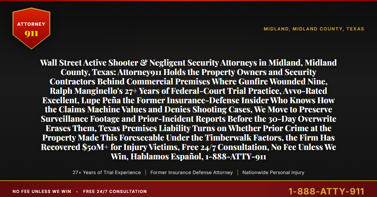 Wall Street Active Shooter & Negligent Security Attorneys in Midland, Midland County, Texas: Attorney911 Holds the Property Owners and Security Contractors Behind Commercial Premises Where Gunfire Wounded Nine, Ralph Manginello's 27+ Years of Federal-Court Trial Practice, Avvo-Rated Excellent, Lupe Peña the Former Insurance-Defense Insider Who Knows How the Claims Machine Values and Denies Shooting Cases, We Move to Preserve Surveillance Footage and Prior-Incident Reports Before the 30-Day Overwrite Erases Them, Texas Premises Liability Turns on Whether Prior Crime at the Property Made This Foreseeable Under the Timberwalk Factors, the Firm Has Recovered $50M+ for Injury Victims, Free 24/7 Consultation, No Fee Unless We Win, Hablamos Español, 1-888-ATTY-911 - Attorney911