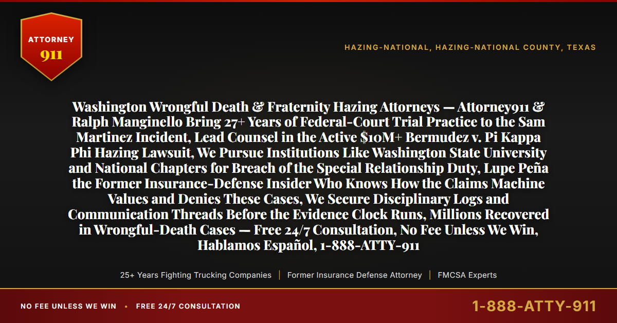 Washington Wrongful Death & Fraternity Hazing Attorneys — Attorney911 & Ralph Manginello Bring 27+ Years of Federal-Court Trial Practice to the Sam Martinez Incident, Lead Counsel in the Active $10M+ Bermudez v. Pi Kappa Phi Hazing Lawsuit, We Pursue Institutions Like Washington State University and National Chapters for Breach of the Special Relationship Duty, Lupe Peña the Former Insurance-Defense Insider Who Knows How the Claims Machine Values and Denies These Cases, We Secure Disciplinary Logs and Communication Threads Before the Evidence Clock Runs, Millions Recovered in Wrongful-Death Cases — Free 24/7 Consultation, No Fee Unless We Win, Hablamos Español, 1-888-ATTY-911 - Attorney911