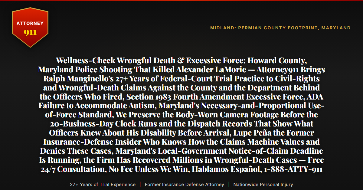 Wellness-Check Wrongful Death & Excessive Force: Howard County, Maryland Police Shooting That Killed Alexander LaMorie — Attorney911 Brings Ralph Manginello's 27+ Years of Federal-Court Trial Practice to Civil-Rights and Wrongful-Death Claims Against the County and the Department Behind the Officers Who Fired, Section 1983 Fourth Amendment Excessive Force, ADA Failure to Accommodate Autism, Maryland's Necessary-and-Proportional Use-of-Force Standard, We Preserve the Body-Worn Camera Footage Before the 20-Business-Day Clock Runs and the Dispatch Records That Show What Officers Knew About His Disability Before Arrival, Lupe Peña the Former Insurance-Defense Insider Who Knows How the Claims Machine Values and Denies These Cases, Maryland's Local-Government Notice-of-Claim Deadline Is Running, the Firm Has Recovered Millions in Wrongful-Death Cases — Free 24/7 Consultation, No Fee Unless We Win, Hablamos Español, 1-888-ATTY-911 - Attorney911