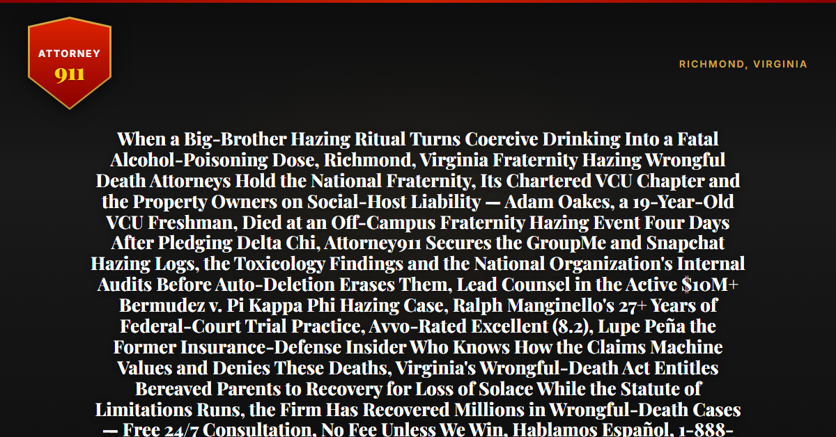 When a Big-Brother Hazing Ritual Turns Coercive Drinking Into a Fatal Alcohol-Poisoning Dose, Richmond, Virginia Fraternity Hazing Wrongful Death Attorneys Hold the National Fraternity, Its Chartered VCU Chapter and the Property Owners on Social-Host Liability — Adam Oakes, a 19-Year-Old VCU Freshman, Died at an Off-Campus Fraternity Hazing Event Four Days After Pledging Delta Chi, Attorney911 Secures the GroupMe and Snapchat Hazing Logs, the Toxicology Findings and the National Organization's Internal Audits Before Auto-Deletion Erases Them, Lead Counsel in the Active $10M+ Bermudez v. Pi Kappa Phi Hazing Case, Ralph Manginello's 27+ Years of Federal-Court Trial Practice, Avvo-Rated Excellent (8.2), Lupe Peña the Former Insurance-Defense Insider Who Knows How the Claims Machine Values and Denies These Deaths, Virginia's Wrongful-Death Act Entitles Bereaved Parents to Recovery for Loss of Solace While the Statute of Limitations Runs, the Firm Has Recovered Millions in Wrongful-Death Cases — Free 24/7 Consultation, No Fee Unless We Win, Hablamos Español, 1-888-ATTY-911 - Attorney911