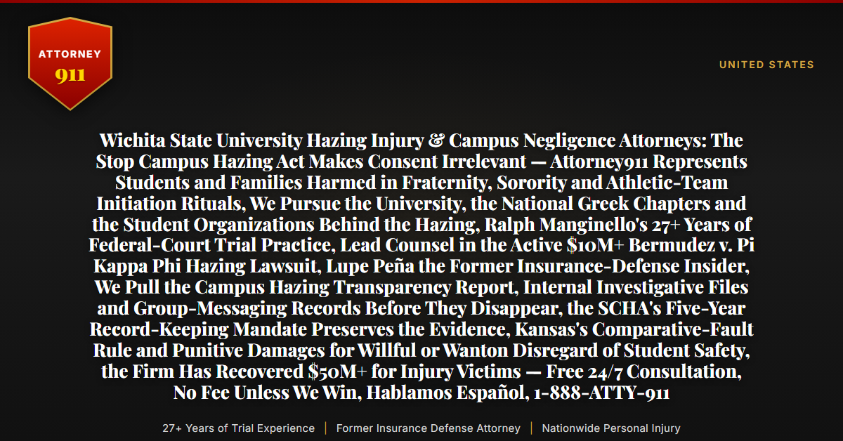 Wichita State University Hazing Injury & Campus Negligence Attorneys: The Stop Campus Hazing Act Makes Consent Irrelevant — Attorney911 Represents Students and Families Harmed in Fraternity, Sorority and Athletic-Team Initiation Rituals, We Pursue the University, the National Greek Chapters and the Student Organizations Behind the Hazing, Ralph Manginello's 27+ Years of Federal-Court Trial Practice, Lead Counsel in the Active $10M+ Bermudez v. Pi Kappa Phi Hazing Lawsuit, Lupe Peña the Former Insurance-Defense Insider, We Pull the Campus Hazing Transparency Report, Internal Investigative Files and Group-Messaging Records Before They Disappear, the SCHA's Five-Year Record-Keeping Mandate Preserves the Evidence, Kansas's Comparative-Fault Rule and Punitive Damages for Willful or Wanton Disregard of Student Safety, the Firm Has Recovered $50M+ for Injury Victims — Free 24/7 Consultation, No Fee Unless We Win, Hablamos Español, 1-888-ATTY-911 - Attorney911