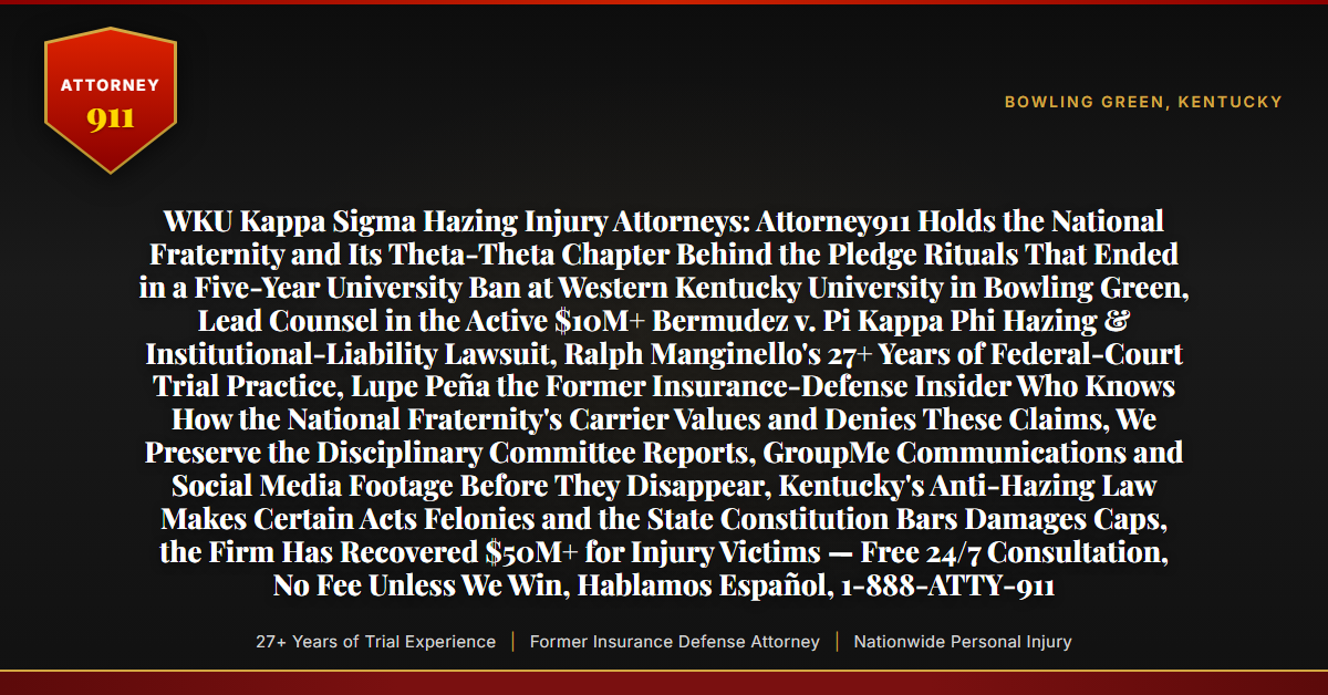 WKU Kappa Sigma Hazing Injury Attorneys: Attorney911 Holds the National Fraternity and Its Theta-Theta Chapter Behind the Pledge Rituals That Ended in a Five-Year University Ban at Western Kentucky University in Bowling Green, Lead Counsel in the Active $10M+ Bermudez v. Pi Kappa Phi Hazing & Institutional-Liability Lawsuit, Ralph Manginello's 27+ Years of Federal-Court Trial Practice, Lupe Peña the Former Insurance-Defense Insider Who Knows How the National Fraternity's Carrier Values and Denies These Claims, We Preserve the Disciplinary Committee Reports, GroupMe Communications and Social Media Footage Before They Disappear, Kentucky's Anti-Hazing Law Makes Certain Acts Felonies and the State Constitution Bars Damages Caps, the Firm Has Recovered $50M+ for Injury Victims — Free 24/7 Consultation, No Fee Unless We Win, Hablamos Español, 1-888-ATTY-911 - Attorney911