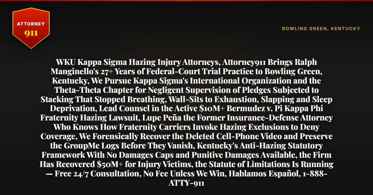 WKU Kappa Sigma Hazing Injury Attorneys, Attorney911 Brings Ralph Manginello's 27+ Years of Federal-Court Trial Practice to Bowling Green, Kentucky, We Pursue Kappa Sigma's International Organization and the Theta-Theta Chapter for Negligent Supervision of Pledges Subjected to Stacking That Stopped Breathing, Wall-Sits to Exhaustion, Slapping and Sleep Deprivation, Lead Counsel in the Active $10M+ Bermudez v. Pi Kappa Phi Fraternity Hazing Lawsuit, Lupe Peña the Former Insurance-Defense Attorney Who Knows How Fraternity Carriers Invoke Hazing Exclusions to Deny Coverage, We Forensically Recover the Deleted Cell-Phone Video and Preserve the GroupMe Logs Before They Vanish, Kentucky's Anti-Hazing Statutory Framework With No Damages Caps and Punitive Damages Available, the Firm Has Recovered $50M+ for Injury Victims, the Statute of Limitations Is Running — Free 24/7 Consultation, No Fee Unless We Win, Hablamos Español, 1-888-ATTY-911 - Attorney911