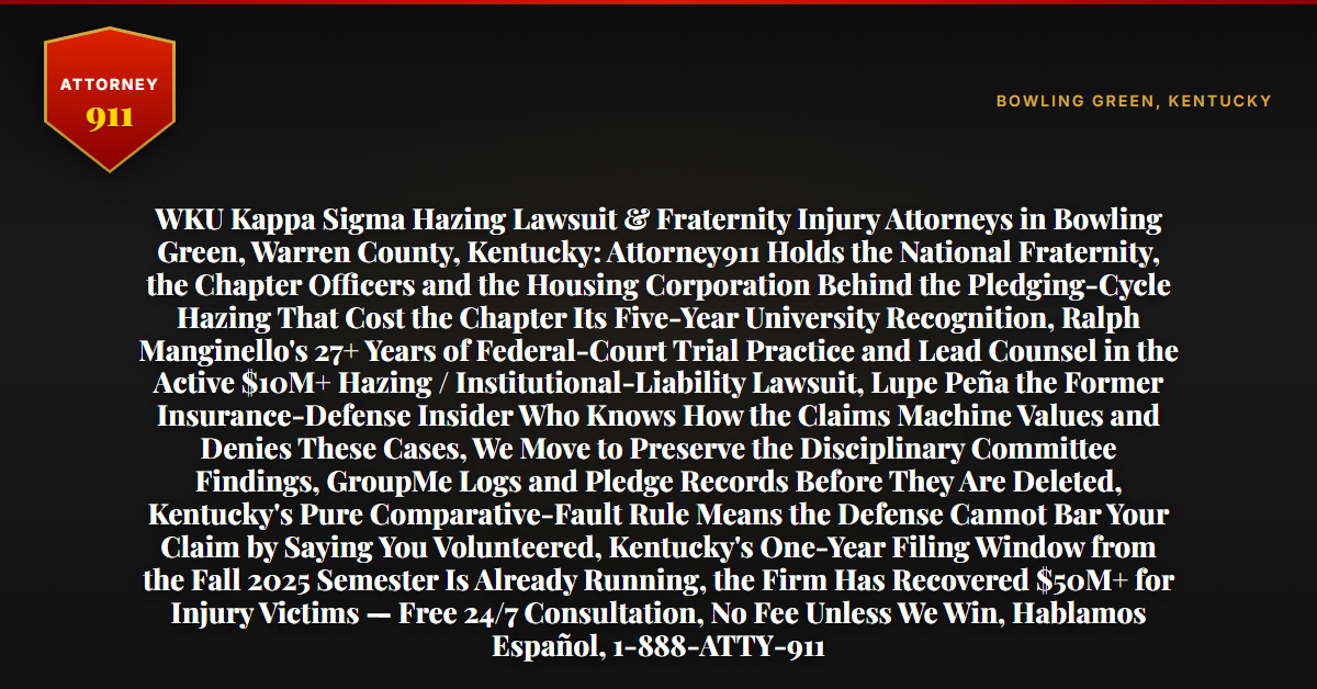 WKU Kappa Sigma Hazing Lawsuit & Fraternity Injury Attorneys in Bowling Green, Warren County, Kentucky: Attorney911 Holds the National Fraternity, the Chapter Officers and the Housing Corporation Behind the Pledging-Cycle Hazing That Cost the Chapter Its Five-Year University Recognition, Ralph Manginello's 27+ Years of Federal-Court Trial Practice and Lead Counsel in the Active $10M+ Hazing / Institutional-Liability Lawsuit, Lupe Peña the Former Insurance-Defense Insider Who Knows How the Claims Machine Values and Denies These Cases, We Move to Preserve the Disciplinary Committee Findings, GroupMe Logs and Pledge Records Before They Are Deleted, Kentucky's Pure Comparative-Fault Rule Means the Defense Cannot Bar Your Claim by Saying You Volunteered, Kentucky's One-Year Filing Window from the Fall 2025 Semester Is Already Running, the Firm Has Recovered $50M+ for Injury Victims — Free 24/7 Consultation, No Fee Unless We Win, Hablamos Español, 1-888-ATTY-911 - Attorney911