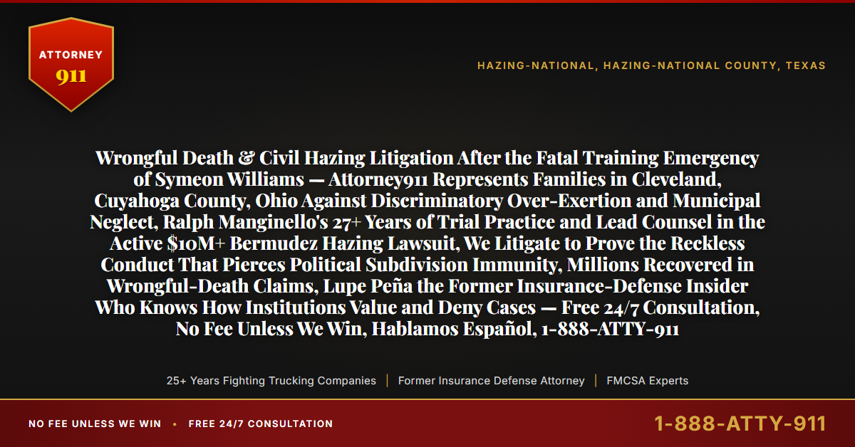 Wrongful Death & Civil Hazing Litigation After the Fatal Training Emergency of Symeon Williams — Attorney911 Represents Families in Cleveland, Cuyahoga County, Ohio Against Discriminatory Over-Exertion and Municipal Neglect, Ralph Manginello's 27+ Years of Trial Practice and Lead Counsel in the Active $10M+ Bermudez Hazing Lawsuit, We Litigate to Prove the Reckless Conduct That Pierces Political Subdivision Immunity, Millions Recovered in Wrongful-Death Claims, Lupe Peña the Former Insurance-Defense Insider Who Knows How Institutions Value and Deny Cases — Free 24/7 Consultation, No Fee Unless We Win, Hablamos Español, 1-888-ATTY-911 - Attorney911