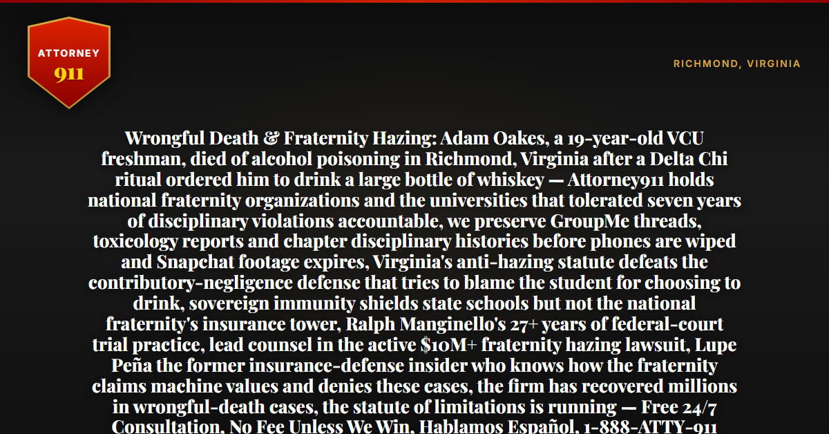 Wrongful Death & Fraternity Hazing: Adam Oakes, a 19-year-old VCU freshman, died of alcohol poisoning in Richmond, Virginia after a Delta Chi ritual ordered him to drink a large bottle of whiskey — Attorney911 holds national fraternity organizations and the universities that tolerated seven years of disciplinary violations accountable, we preserve GroupMe threads, toxicology reports and chapter disciplinary histories before phones are wiped and Snapchat footage expires, Virginia's anti-hazing statute defeats the contributory-negligence defense that tries to blame the student for choosing to drink, sovereign immunity shields state schools but not the national fraternity's insurance tower, Ralph Manginello's 27+ years of federal-court trial practice, lead counsel in the active $10M+ fraternity hazing lawsuit, Lupe Peña the former insurance-defense insider who knows how the fraternity claims machine values and denies these cases, the firm has recovered millions in wrongful-death cases, the statute of limitations is running — Free 24/7 Consultation, No Fee Unless We Win, Hablamos Español, 1-888-ATTY-911 - Attorney911