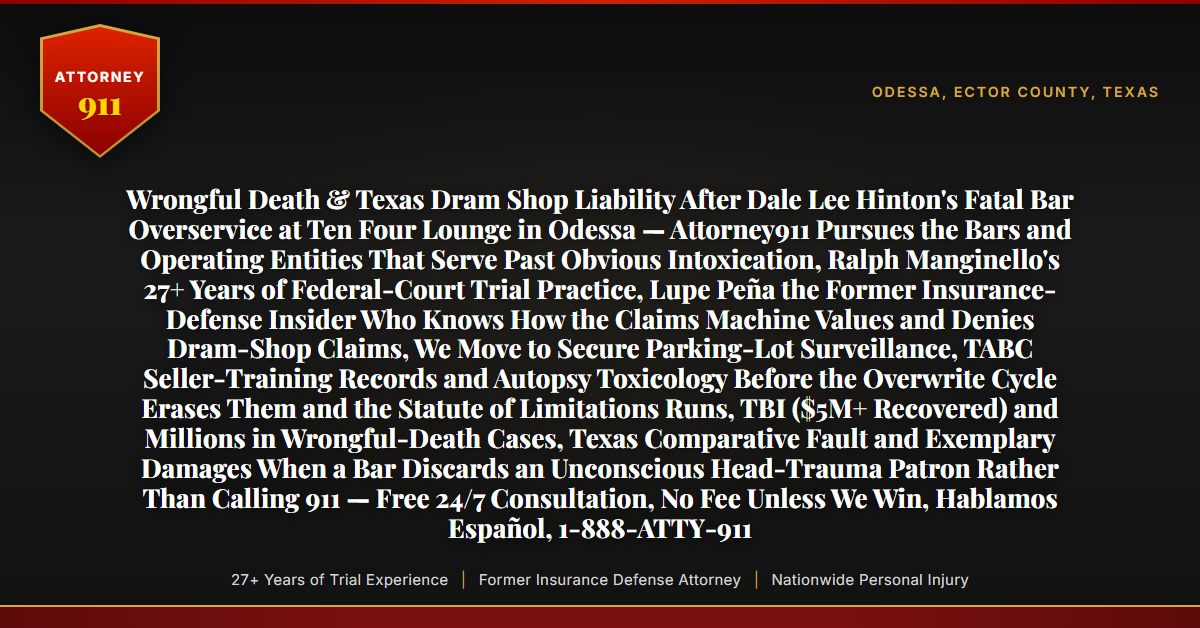 Wrongful Death & Texas Dram Shop Liability After Dale Lee Hinton's Fatal Bar Overservice at Ten Four Lounge in Odessa — Attorney911 Pursues the Bars and Operating Entities That Serve Past Obvious Intoxication, Ralph Manginello's 27+ Years of Federal-Court Trial Practice, Lupe Peña the Former Insurance-Defense Insider Who Knows How the Claims Machine Values and Denies Dram-Shop Claims, We Move to Secure Parking-Lot Surveillance, TABC Seller-Training Records and Autopsy Toxicology Before the Overwrite Cycle Erases Them and the Statute of Limitations Runs, TBI ($5M+ Recovered) and Millions in Wrongful-Death Cases, Texas Comparative Fault and Exemplary Damages When a Bar Discards an Unconscious Head-Trauma Patron Rather Than Calling 911 — Free 24/7 Consultation, No Fee Unless We Win, Hablamos Español, 1-888-ATTY-911 - Attorney911